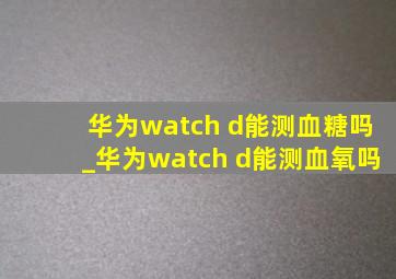 华为watch d能测血糖吗_华为watch d能测血氧吗